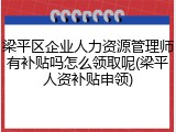 梁平区企业人力资源管理师有补贴吗怎么领取呢(梁平人资补贴申领)