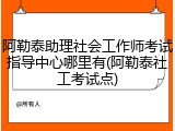 阿勒泰助理社会工作师考试指导中心哪里有(阿勒泰社工考试点)