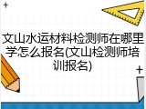 文山水运材料检测师在哪里学怎么报名(文山检测师培训报名)