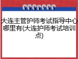 大连主管护师考试指导中心哪里有(大连护师考试培训点)