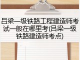 吕梁一级铁路工程建造师考试一般在哪里考(吕梁一级铁路建造师考点)