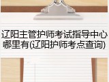 辽阳主管护师考试指导中心哪里有(辽阳护师考点查询)