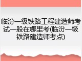 临汾一级铁路工程建造师考试一般在哪里考(临汾一级铁路建造师考点)