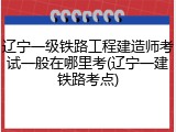 辽宁一级铁路工程建造师考试一般在哪里考(辽宁一建铁路考点)