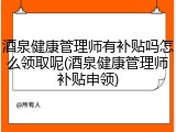 酒泉健康管理师有补贴吗怎么领取呢(酒泉健康管理师补贴申领)