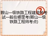 鞍山一级铁路工程建造师考试一般在哪里考(鞍山一级铁路工程师考点)