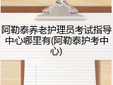 阿勒泰养老护理员考试指导中心哪里有(阿勒泰护考中心)