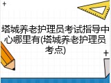 塔城养老护理员考试指导中心哪里有(塔城养老护理员考点)