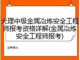 大理中级金属冶炼安全工程师报考资格详解(金属冶炼安全工程师报考)