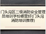 门头沟区二级消防安全管理员培训学校哪里好(门头沟消防培训推荐)