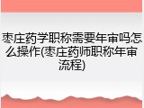 枣庄药学职称需要年审吗怎么操作(枣庄药师职称年审流程)