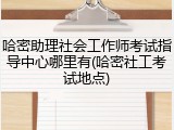 哈密助理社会工作师考试指导中心哪里有(哈密社工考试地点)
