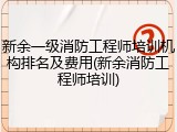 新余一级消防工程师培训机构排名及费用(新余消防工程师培训)