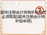 韶关注册会计师有补贴吗怎么领取呢(韶关注册会计师补贴申领)