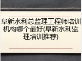 阜新水利总监理工程师培训机构哪个最好(阜新水利监理培训推荐)