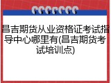 昌吉期货从业资格证考试指导中心哪里有(昌吉期货考试培训点)
