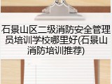 石景山区二级消防安全管理员培训学校哪里好(石景山消防培训推荐)