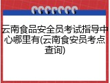 云南食品安全员考试指导中心哪里有(云南食安员考点查询)