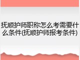 抚顺护师职称怎么考需要什么条件(抚顺护师报考条件)