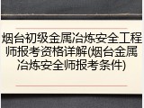 烟台初级金属冶炼安全工程师报考资格详解(烟台金属冶炼安全师报考条件)