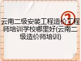 云南二级安装工程造价工程师培训学校哪里好(云南二级造价师培训)