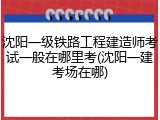沈阳一级铁路工程建造师考试一般在哪里考(沈阳一建考场在哪)