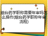 烟台药学职称需要年审吗怎么操作(烟台药学职称年审流程)