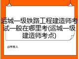 运城一级铁路工程建造师考试一般在哪里考(运城一级建造师考点)