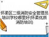 怀柔区二级消防安全管理员培训学校哪里好(怀柔优质消防培训)