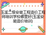 玉溪二级安装工程造价工程师培训学校哪里好(玉溪安装造价培训)