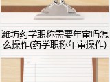 潍坊药学职称需要年审吗怎么操作(药学职称年审操作)