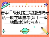 晋中一级铁路工程建造师考试一般在哪里考(晋中一级铁路建造师考点)