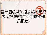 晋中四级消防设施操作员报考资格详解(晋中消防操作员报考)