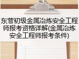 东营初级金属冶炼安全工程师报考资格详解(金属冶炼安全工程师报考条件)