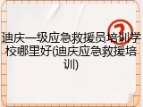 迪庆一级应急救援员培训学校哪里好(迪庆应急救援培训)