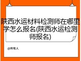 陕西水运材料检测师在哪里学怎么报名(陕西水运检测师报名)