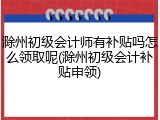 滁州初级会计师有补贴吗怎么领取呢(滁州初级会计补贴申领)