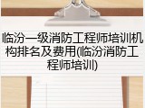 临汾一级消防工程师培训机构排名及费用(临汾消防工程师培训)