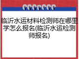 临沂水运材料检测师在哪里学怎么报名(临沂水运检测师报名)