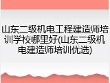 山东二级机电工程建造师培训学校哪里好(山东二级机电建造师培训优选)