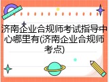 济南企业合规师考试指导中心哪里有(济南企业合规师考点)