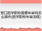 营口药学职称需要年审吗怎么操作(药学职称年审流程)