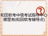 和田软考中级考试指导中心哪里有(和田软考辅导点)