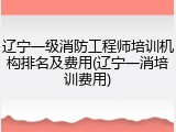 辽宁一级消防工程师培训机构排名及费用(辽宁一消培训费用)