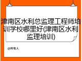 津南区水利总监理工程师培训学校哪里好(津南区水利监理培训)