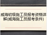 威海初级施工员报考资格详解(威海施工员报考条件)