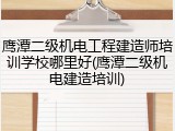 鹰潭二级机电工程建造师培训学校哪里好(鹰潭二级机电建造培训)