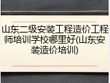 山东二级安装工程造价工程师培训学校哪里好(山东安装造价培训)