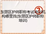 东丽区护师职称考试培训机构哪里找(东丽区护师职称培训)