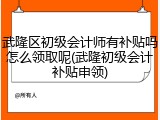 武隆区初级会计师有补贴吗怎么领取呢(武隆初级会计补贴申领)